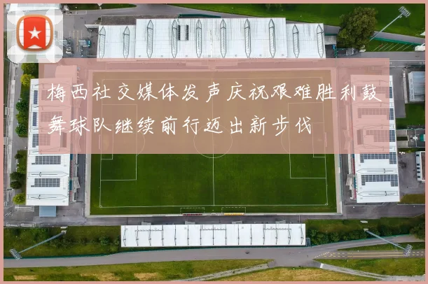 梅西社交媒体发声庆祝艰难胜利鼓舞球队继续前行迈出新步伐