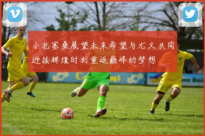 小孔塞桑展望未来希望与尤文共同迎接辉煌时刻重返巅峰的梦想