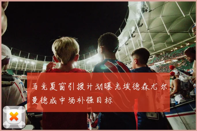 马竞夏窗引援计划曝光埃德森尤尔曼德成中场补强目标