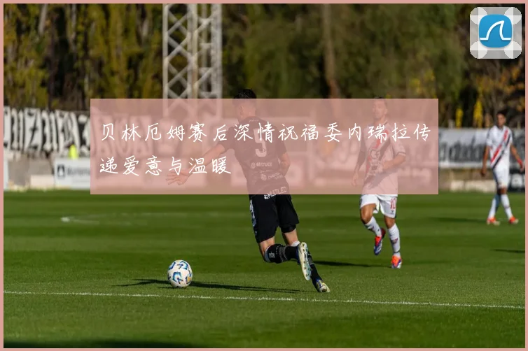 贝林厄姆赛后深情祝福委内瑞拉传递爱意与温暖