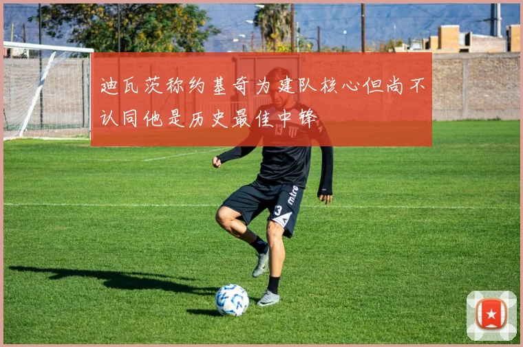 迪瓦茨称约基奇为建队核心但尚不认同他是历史最佳中锋