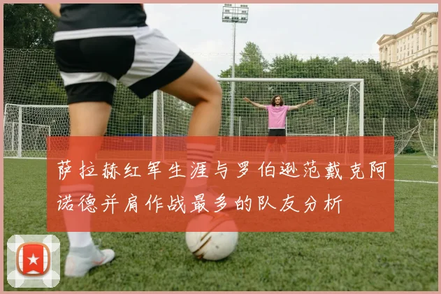 萨拉赫红军生涯与罗伯逊范戴克阿诺德并肩作战最多的队友分析