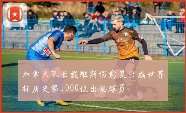 加拿大队长戴维斯伤愈复出成世界杯历史第1000位出场球员