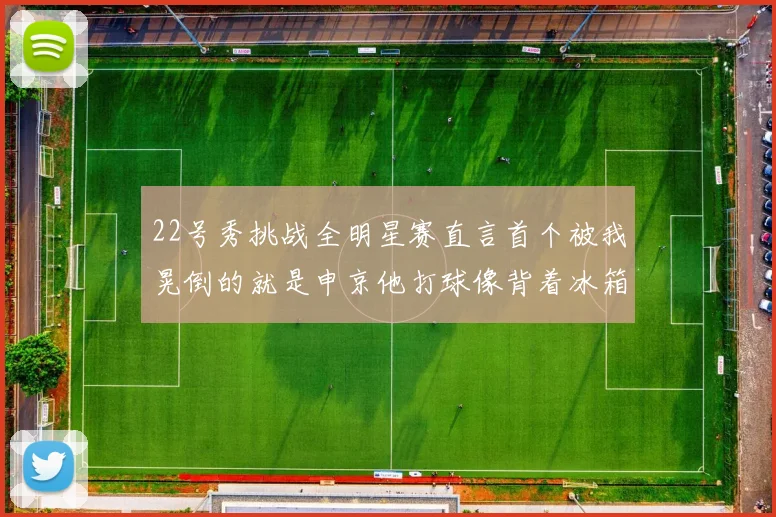 22号秀挑战全明星赛直言首个被我晃倒的就是申京他打球像背着冰箱一样笨重