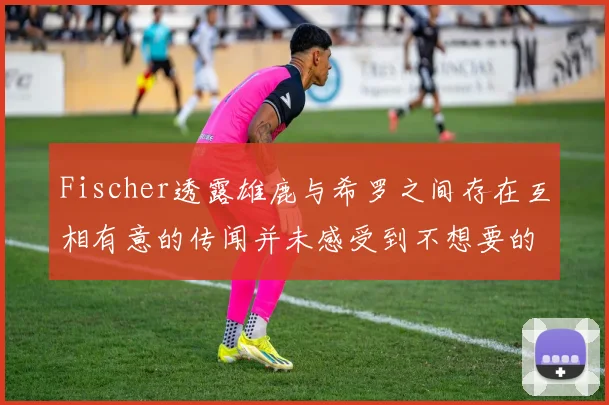 Fischer透露雄鹿与希罗之间存在互相有意的传闻并未感受到不想要的迹象
