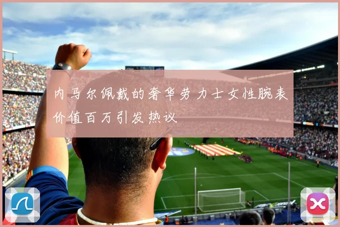 内马尔佩戴的奢华劳力士女性腕表价值百万引发热议