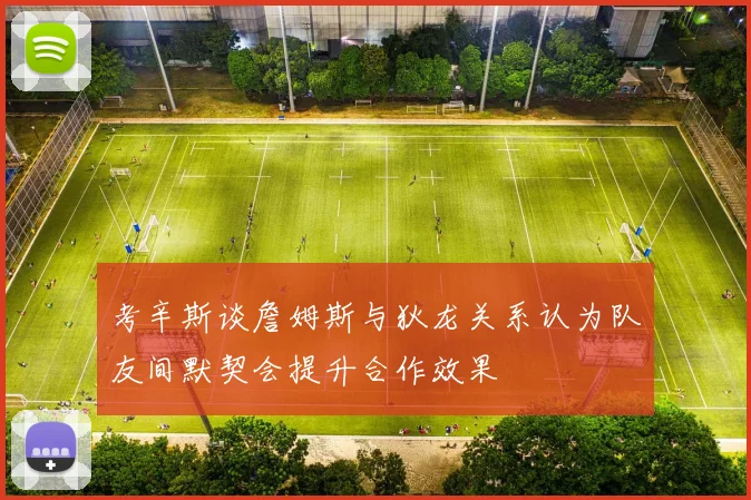 考辛斯谈詹姆斯与狄龙关系认为队友间默契会提升合作效果