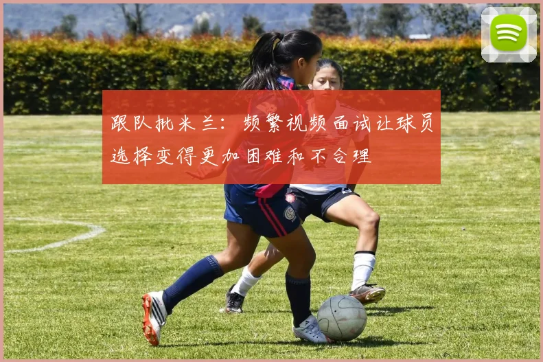 跟队批米兰：频繁视频面试让球员选择变得更加困难和不合理