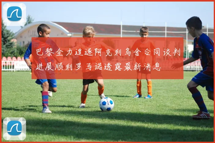巴黎全力追逐阿克利乌舍合同谈判进展顺利罗马诺透露最新消息
