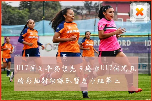 U17国足半场领先卡塔尔U17何思凡精彩抽射助球队暂居小组第三