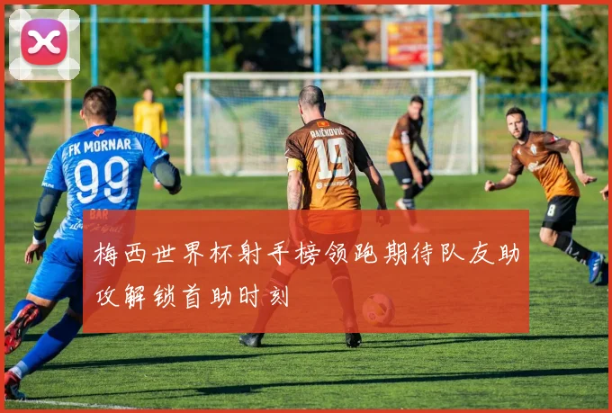 梅西世界杯射手榜领跑期待队友助攻解锁首助时刻