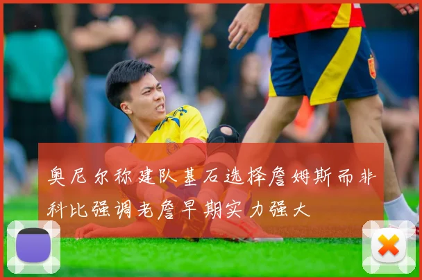奥尼尔称建队基石选择詹姆斯而非科比强调老詹早期实力强大