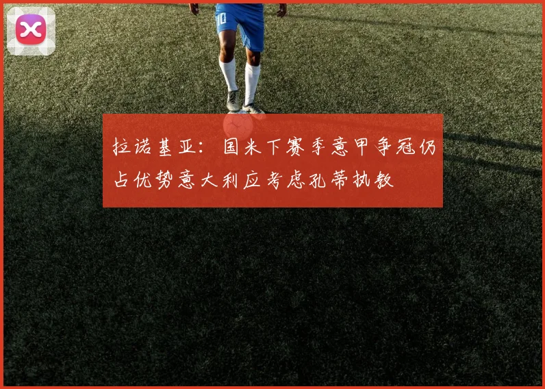 拉诺基亚：国米下赛季意甲争冠仍占优势意大利应考虑孔蒂执教