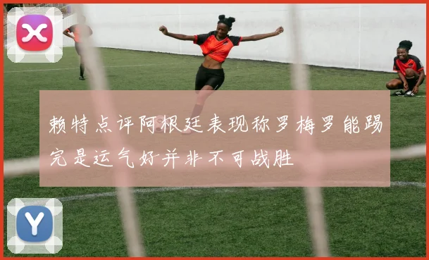 赖特点评阿根廷表现称罗梅罗能踢完是运气好并非不可战胜