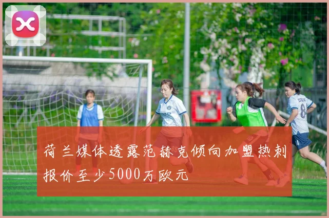荷兰媒体透露范赫克倾向加盟热刺报价至少5000万欧元
