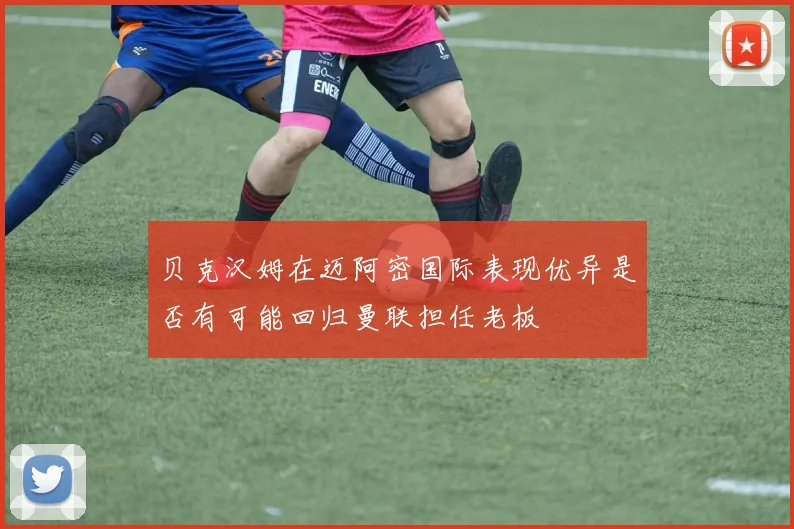 贝克汉姆在迈阿密国际表现优异是否有可能回归曼联担任老板
