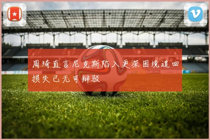 周琦直言尼克斯陷入更深困境追回损失已无可辩驳