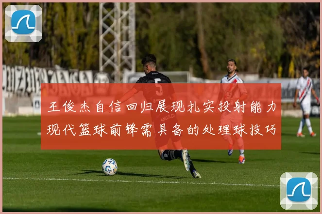 王俊杰自信回归展现扎实投射能力现代篮球前锋需具备的处理球技巧