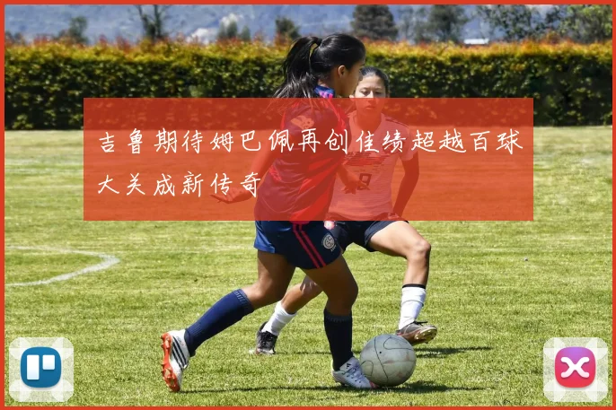 吉鲁期待姆巴佩再创佳绩超越百球大关成新传奇
