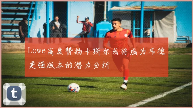 Lowe高度赞扬卡斯尔或将成为韦德更强版本的潜力分析