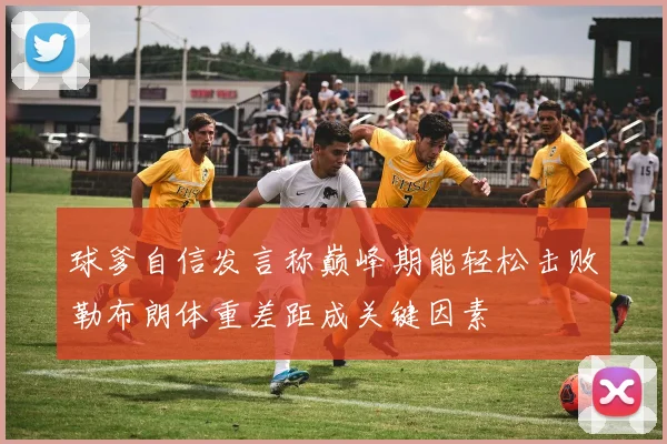 球爹自信发言称巅峰期能轻松击败勒布朗体重差距成关键因素